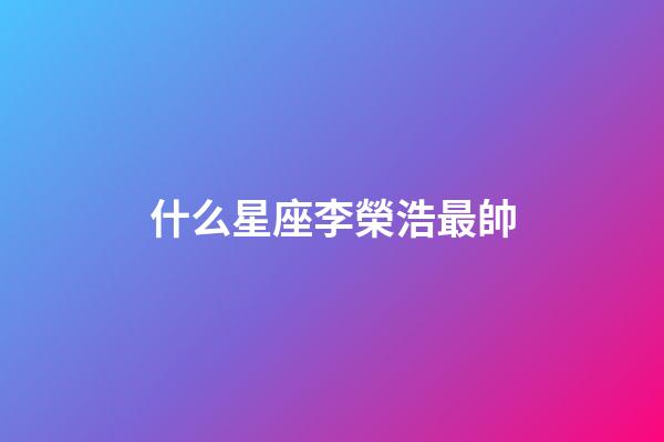 什么星座李榮浩最帥-第1張-星座運勢-玄機派