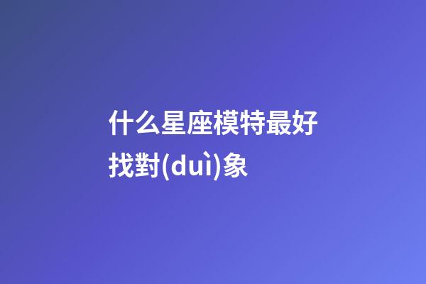 什么星座模特最好找對(duì)象-第1張-星座運(yùn)勢(shì)-玄機(jī)派