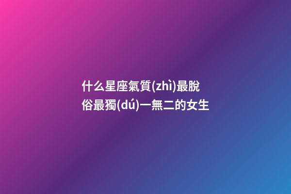 什么星座氣質(zhì)最脫俗最獨(dú)一無二的女生-第1張-星座運(yùn)勢(shì)-玄機(jī)派