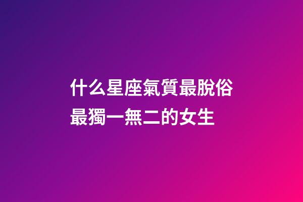 什么星座氣質最脫俗最獨一無二的女生