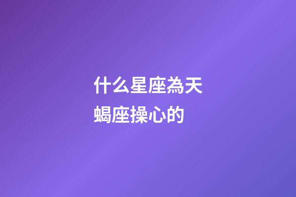 什么星座為天蝎座操心的