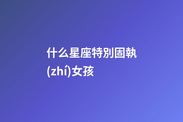 什么星座特別固執(zhí)女孩-第1張-星座運(yùn)勢(shì)-玄機(jī)派