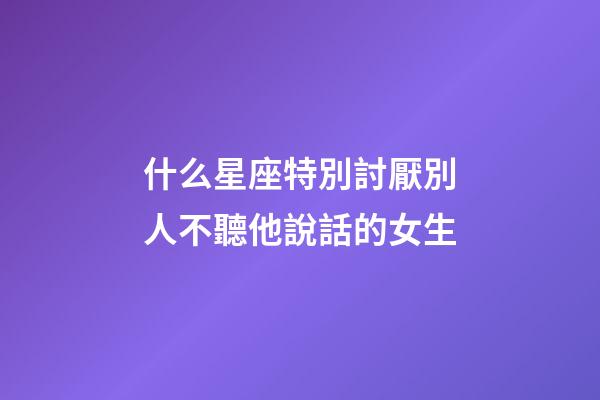 什么星座特別討厭別人不聽他說話的女生-第1張-星座運勢-玄機派