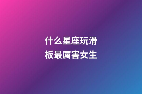 什么星座玩滑板最厲害女生-第1張-星座運勢-玄機派