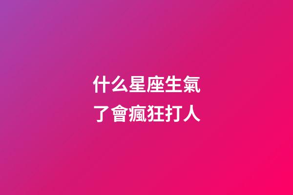 什么星座生氣了會瘋狂打人