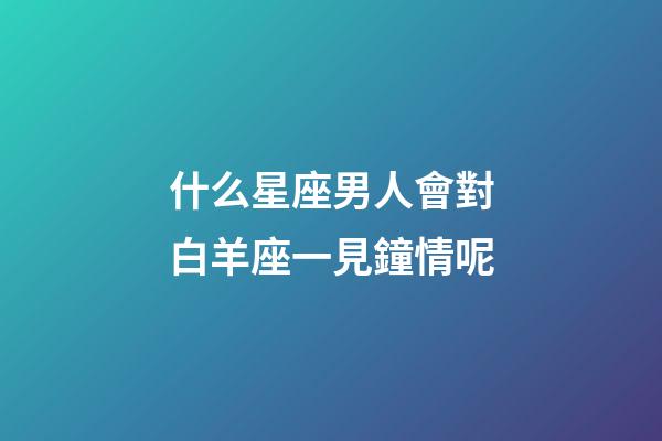 什么星座男人會對白羊座一見鐘情呢-第1張-星座運勢-玄機派