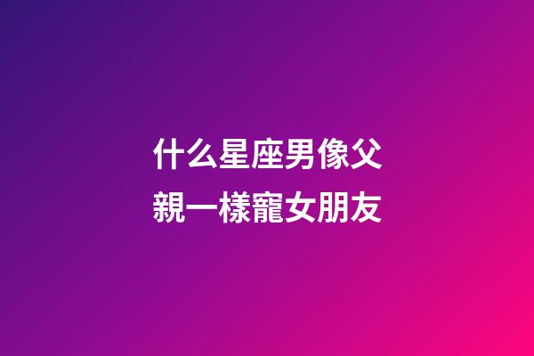 什么星座男像父親一樣寵女朋友-第1張-星座運勢-玄機派
