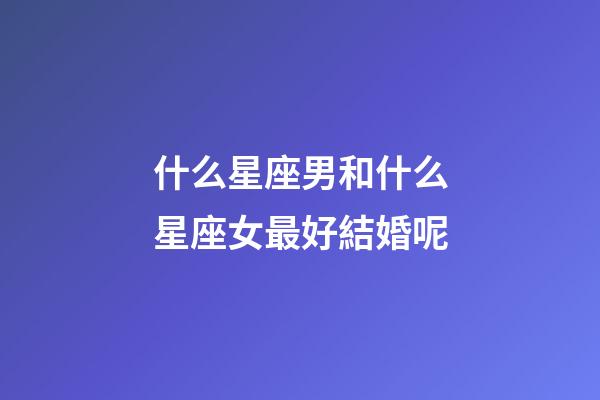 什么星座男和什么星座女最好結婚呢-第1張-星座運勢-玄機派
