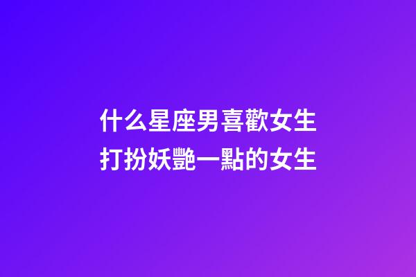 什么星座男喜歡女生打扮妖艷一點的女生-第1張-星座運勢-玄機派