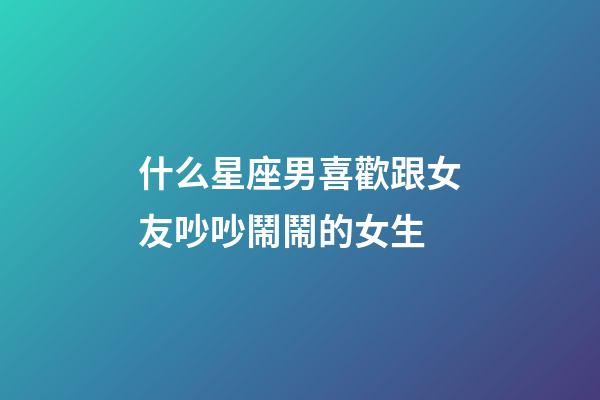 什么星座男喜歡跟女友吵吵鬧鬧的女生-第1張-星座運勢-玄機派