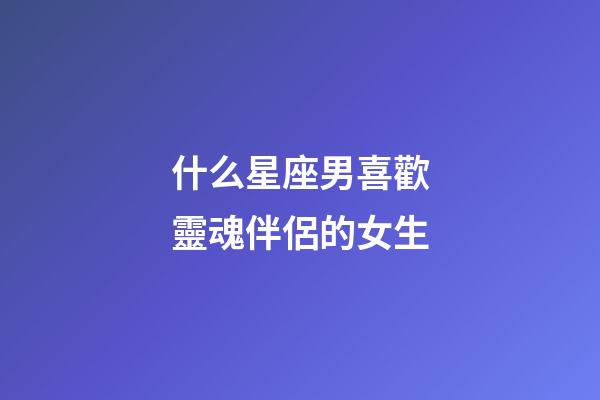 什么星座男喜歡靈魂伴侶的女生-第1張-星座運勢-玄機派