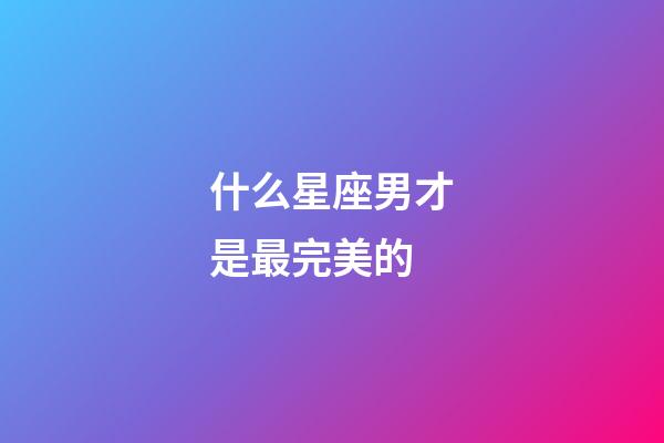 什么星座男才是最完美的-第1張-星座運勢-玄機派