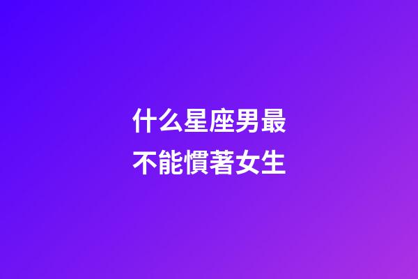 什么星座男最不能慣著女生-第1張-星座運勢-玄機派
