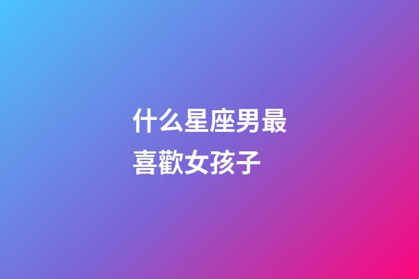 什么星座男最喜歡女孩子-第1張-星座運勢-玄機派