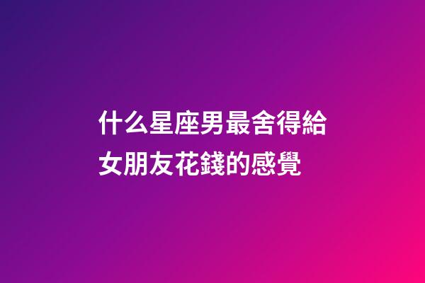 什么星座男最舍得給女朋友花錢的感覺-第1張-星座運(yùn)勢(shì)-玄機(jī)派
