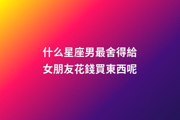 什么星座男最舍得給女朋友花錢買東西呢-第1張-星座運勢-玄機派