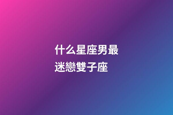 什么星座男最迷戀雙子座-第1張-星座運勢-玄機派