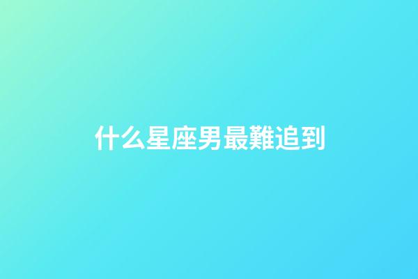 什么星座男最難追到-第1張-星座運勢-玄機派