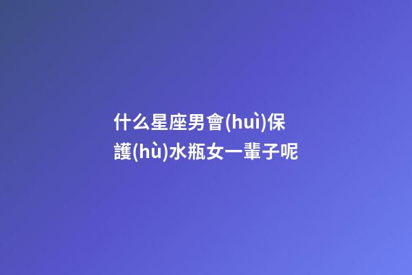 什么星座男會(huì)保護(hù)水瓶女一輩子呢-第1張-星座運(yùn)勢(shì)-玄機(jī)派