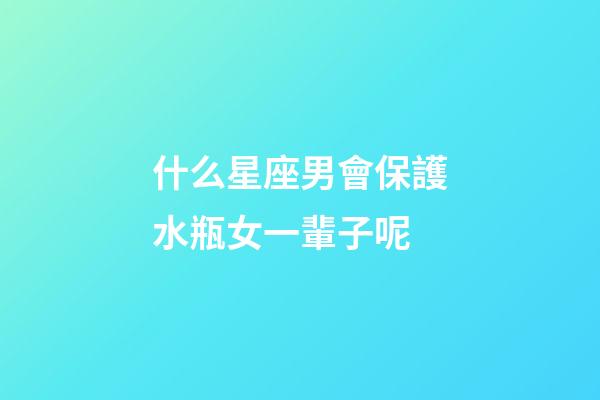 什么星座男會保護水瓶女一輩子呢-第1張-星座運勢-玄機派