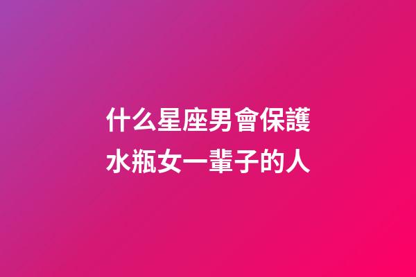 什么星座男會保護水瓶女一輩子的人-第1張-星座運勢-玄機派