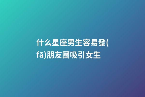 什么星座男生容易發(fā)朋友圈吸引女生-第1張-星座運(yùn)勢(shì)-玄機(jī)派