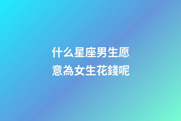 什么星座男生愿意為女生花錢呢-第1張-星座運勢-玄機派
