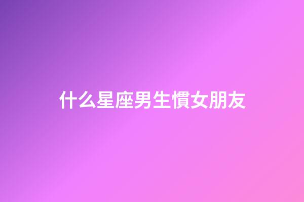 什么星座男生慣女朋友-第1張-星座運勢-玄機派