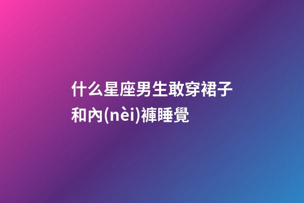 什么星座男生敢穿裙子和內(nèi)褲睡覺