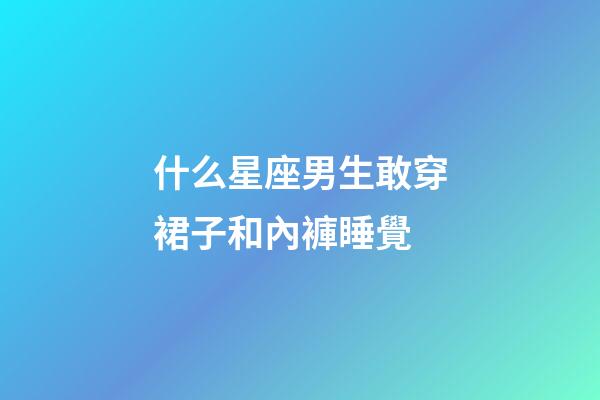 什么星座男生敢穿裙子和內褲睡覺-第1張-星座運勢-玄機派