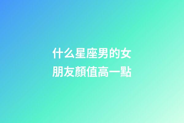 什么星座男的女朋友顏值高一點-第1張-星座運勢-玄機派