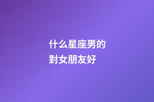 什么星座男的對女朋友好-第1張-星座運(yùn)勢-玄機(jī)派