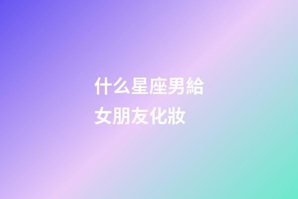 什么星座男給女朋友化妝-第1張-星座運勢-玄機派