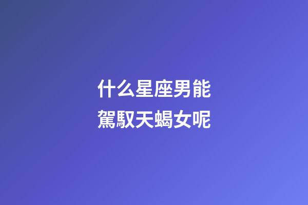 什么星座男能駕馭天蝎女呢-第1張-星座運(yùn)勢-玄機(jī)派