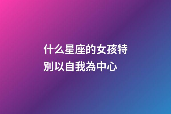 什么星座的女孩特別以自我為中心-第1張-星座運勢-玄機派