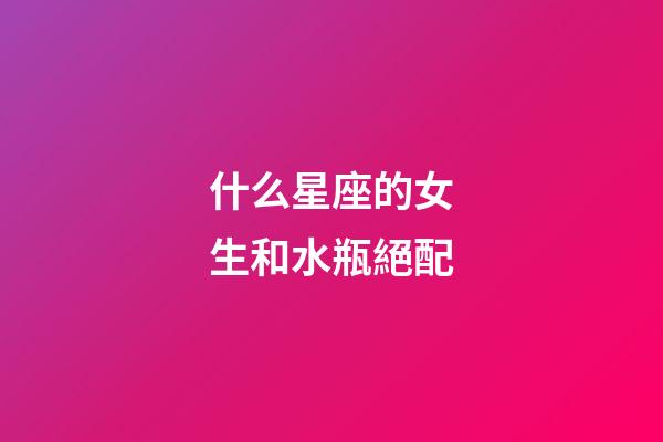 什么星座的女生和水瓶絕配-第1張-星座運(yùn)勢-玄機(jī)派