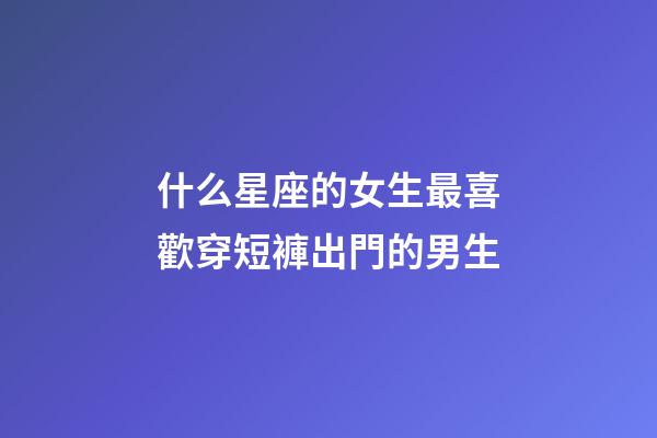 什么星座的女生最喜歡穿短褲出門的男生-第1張-星座運勢-玄機派