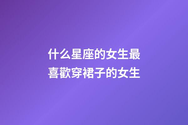 什么星座的女生最喜歡穿裙子的女生-第1張-星座運勢-玄機派