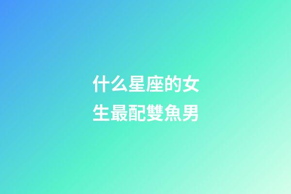 什么星座的女生最配雙魚男-第1張-星座運勢-玄機派