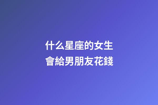 什么星座的女生會給男朋友花錢-第1張-星座運勢-玄機派