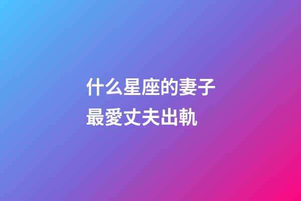 什么星座的妻子最愛丈夫出軌-第1張-星座運勢-玄機派