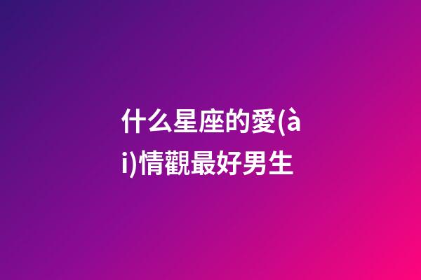 什么星座的愛(ài)情觀最好男生-第1張-星座運(yùn)勢(shì)-玄機(jī)派