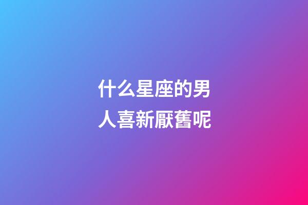 什么星座的男人喜新厭舊呢-第1張-星座運勢-玄機派