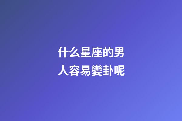 什么星座的男人容易變卦呢-第1張-星座運勢-玄機派