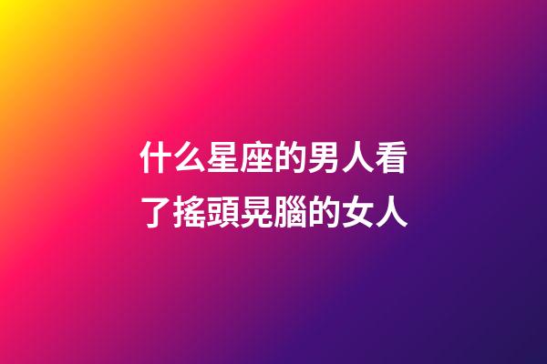 什么星座的男人看了搖頭晃腦的女人