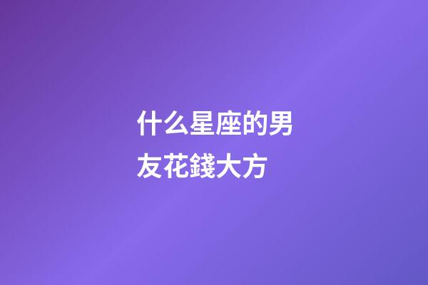 什么星座的男友花錢大方-第1張-星座運勢-玄機派