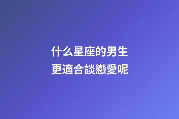 什么星座的男生更適合談戀愛呢-第1張-星座運勢-玄機派