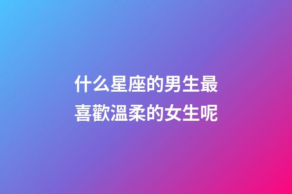 什么星座的男生最喜歡溫柔的女生呢-第1張-星座運勢-玄機派