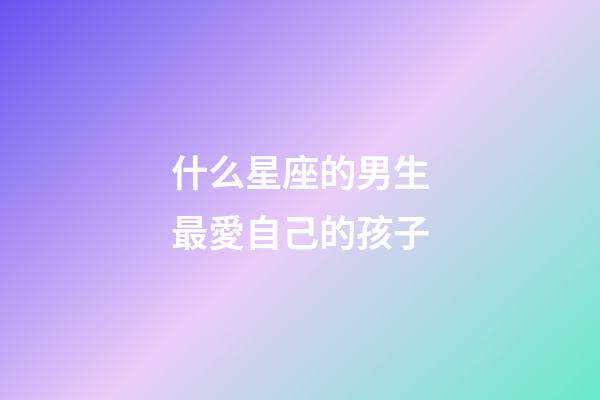 什么星座的男生最愛自己的孩子-第1張-星座運勢-玄機派