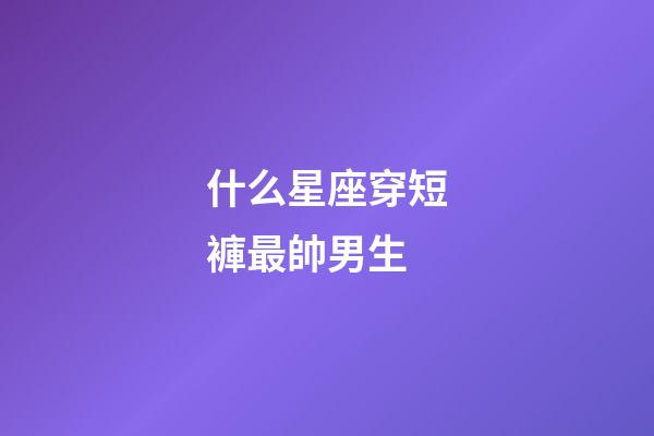 什么星座穿短褲最帥男生-第1張-星座運(yùn)勢-玄機(jī)派